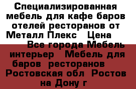 Специализированная мебель для кафе,баров,отелей,ресторанов от Металл Плекс › Цена ­ 5 000 - Все города Мебель, интерьер » Мебель для баров, ресторанов   . Ростовская обл.,Ростов-на-Дону г.